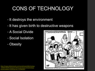 CONS OF TECHNOLOGY
• It destroys the environment
• It has given birth to destructive weapons
• A Social Divide
• Social Isolation
• Obesity
https://image.slidesharecdn.com/socialimpactoftechnology-
130806160048-phpapp01/95/social-impact-of-technology-
social-isolation-3-638.jpg?cb=1375805281
 