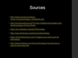 Sources
• http://www.conserve-energy-
future.com/advantages_fossilfuels.php
• http://connectusfund.org/15-most-notable-advantages-and-
disadvantages-of-fossil-fuels
• https://en.wikipedia.org/wiki/Technology
• http://www.dictionary.com/browse/technology
• https://futureofworking.com/7-biggest-pros-and-cons-of-
technology
• http://www.howtoee.com/how-technology-has-become-a-
part-of-every-day-life/
 