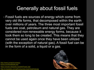 Generally about fossil fuels
• Fossil fuels are sources of energy which come from
very old life forms, that decomposed within the earth
over millions of years. The three most important fossil
fuels are coal, petroleum and natural gas. They are
considered non-renewable energy forms, because it
took them so long to be created. This means that they
cannot be used again once they have been utilized
(with the exception of natural gas). A fossil fuel can be
in the form of a solid, a liquid or a gas.
http://s.hswstatic.com/gif/consumes-most-fossil-fuel.jpg
https://simple.wikipedia.org/wiki/Fossil_fuel
http://www.conserve-energy-
future.com/fossilfuels.php
 