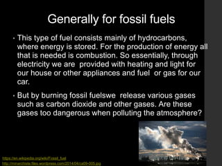 Generally for fossil fuels
• This type of fuel consists mainly of hydrocarbons,
where energy is stored. For the production of energy all
that is needed is combustion. So essentially, through
electricity we are provided with heating and light for
our house or other appliances and fuel or gas for our
car.
• But by burning fossil fuelswe release various gases
such as carbon dioxide and other gases. Αre these
gases too dangerous when polluting the atmosphere?
http://minarchiste.files.wordpress.com/2014/04/ca09-005.jpg
https://en.wikipedia.org/wiki/Fossil_fuel
 