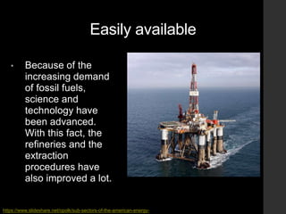 Easily available
• Because of the
increasing demand
of fossil fuels,
science and
technology have
been advanced.
With this fact, the
refineries and the
extraction
procedures have
also improved a lot.
https://www.slideshare.net/opolk/sub-sectors-of-the-american-energy-
 