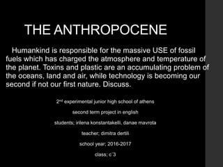 THE ANTHROPOCENE
Humankind is responsible for the massive USE of fossil
fuels which has charged the atmosphere and temperature of
the planet. Toxins and plastic are an accumulating problem of
the oceans, land and air, while technology is becoming our
second if not our first nature. Discuss.
2nd experimental junior high school of athens
second term project in english
students; irilena konstantakelli, danae mavrota
teacher; dimitra dertili
school year; 2016-2017
class; c΄3
 