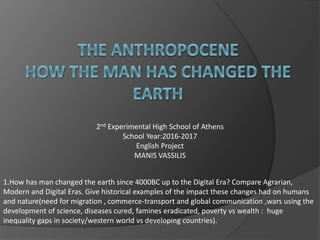 2nd Experimental High School of Athens
School Year:2016-2017
English Project
MANIS VASSILIS
1.How has man changed the earth since 4000BC up to the Digital Era? Compare Agrarian,
Modern and Digital Eras. Give historical examples of the impact these changes had on humans
and nature(need for migration , commerce-transport and global communication ,wars using the
development of science, diseases cured, famines eradicated, poverty vs wealth : huge
inequality gaps in society/western world vs developing countries).
 