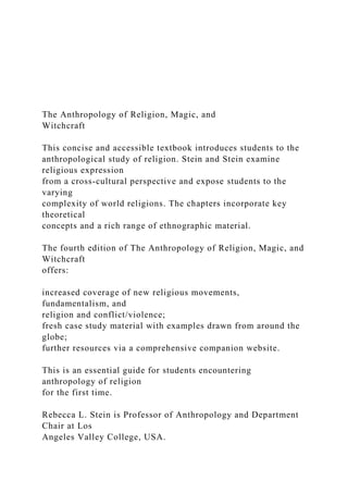 The Anthropology of Religion, Magic, and
Witchcraft
This concise and accessible textbook introduces students to the
anthropological study of religion. Stein and Stein examine
religious expression
from a cross-cultural perspective and expose students to the
varying
complexity of world religions. The chapters incorporate key
theoretical
concepts and a rich range of ethnographic material.
The fourth edition of The Anthropology of Religion, Magic, and
Witchcraft
offers:
increased coverage of new religious movements,
fundamentalism, and
religion and conflict/violence;
fresh case study material with examples drawn from around the
globe;
further resources via a comprehensive companion website.
This is an essential guide for students encountering
anthropology of religion
for the first time.
Rebecca L. Stein is Professor of Anthropology and Department
Chair at Los
Angeles Valley College, USA.
 