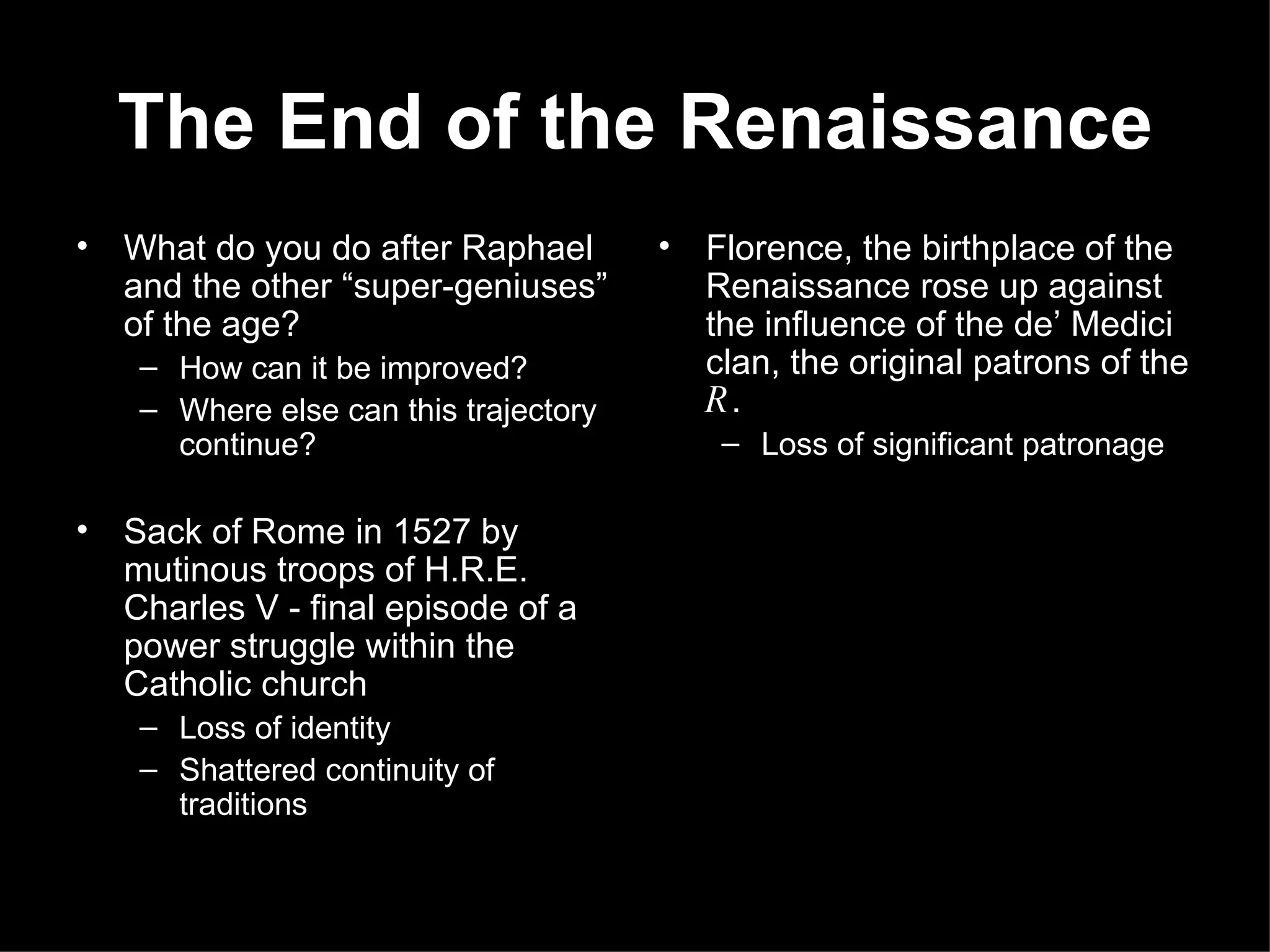 The End of the Renaissance What do you do after Raphael and the other “super-geniuses” of the age? How can it be improved? Where else can this trajectory continue? Sack of Rome in 1527 by mutinous troops of H.R.E. Charles V - final episode of a power struggle within the Catholic church Loss of identity Shattered continuity of traditions Florence, the birthplace of the Renaissance rose up against the influence of the de’ Medici clan, the original patrons of the  R . Loss of significant patronage 