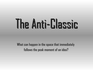 The Anti-Classic What can happen in the space that immediately  follows the peak moment of an idea? 