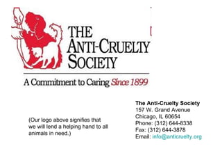 The Anti-Cruelty Society 157 W. Grand Avenue Chicago, IL 60654 Phone: (312) 644-8338 Fax: (312) 644-3878 Email:  [email_address]   (Our logo above signifies that  we will lend a helping hand to all  animals in need.)  