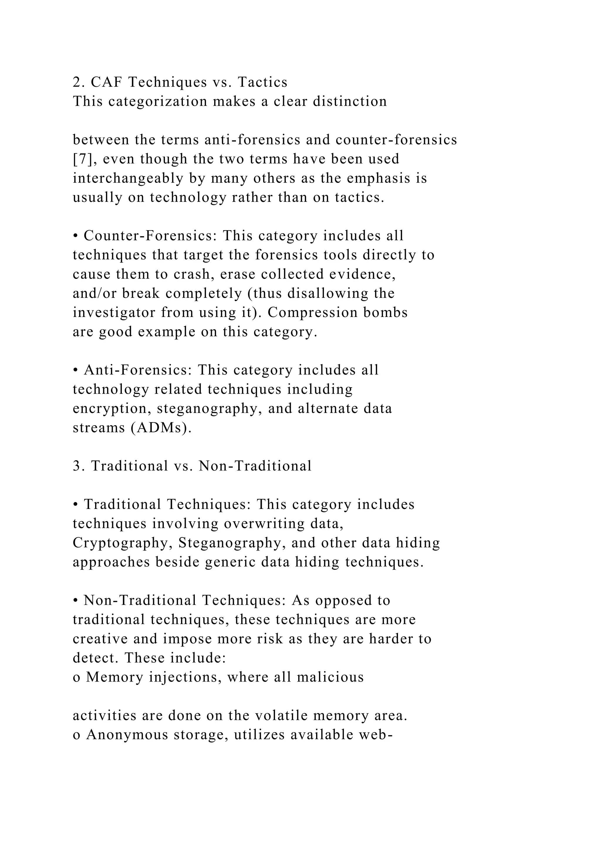 2. CAF Techniques vs. Tactics
This categorization makes a clear distinction
between the terms anti-forensics and counter-forensics
[7], even though the two terms have been used
interchangeably by many others as the emphasis is
usually on technology rather than on tactics.
• Counter-Forensics: This category includes all
techniques that target the forensics tools directly to
cause them to crash, erase collected evidence,
and/or break completely (thus disallowing the
investigator from using it). Compression bombs
are good example on this category.
• Anti-Forensics: This category includes all
technology related techniques including
encryption, steganography, and alternate data
streams (ADMs).
3. Traditional vs. Non-Traditional
• Traditional Techniques: This category includes
techniques involving overwriting data,
Cryptography, Steganography, and other data hiding
approaches beside generic data hiding techniques.
• Non-Traditional Techniques: As opposed to
traditional techniques, these techniques are more
creative and impose more risk as they are harder to
detect. These include:
o Memory injections, where all malicious
activities are done on the volatile memory area.
o Anonymous storage, utilizes available web-
 