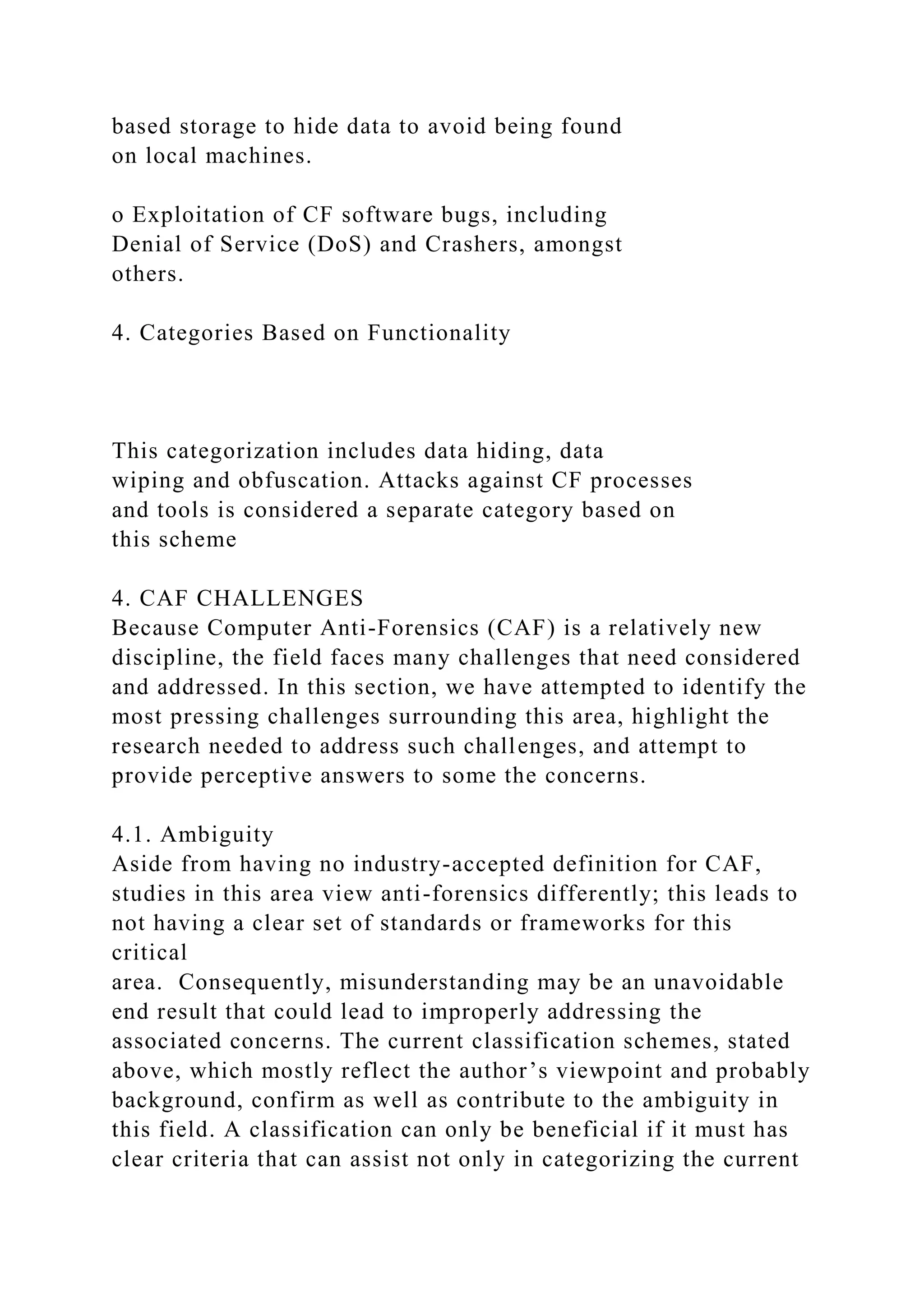 based storage to hide data to avoid being found
on local machines.
o Exploitation of CF software bugs, including
Denial of Service (DoS) and Crashers, amongst
others.
4. Categories Based on Functionality
This categorization includes data hiding, data
wiping and obfuscation. Attacks against CF processes
and tools is considered a separate category based on
this scheme
4. CAF CHALLENGES
Because Computer Anti-Forensics (CAF) is a relatively new
discipline, the field faces many challenges that need considered
and addressed. In this section, we have attempted to identify the
most pressing challenges surrounding this area, highlight the
research needed to address such challenges, and attempt to
provide perceptive answers to some the concerns.
4.1. Ambiguity
Aside from having no industry-accepted definition for CAF,
studies in this area view anti-forensics differently; this leads to
not having a clear set of standards or frameworks for this
critical
area. Consequently, misunderstanding may be an unavoidable
end result that could lead to improperly addressing the
associated concerns. The current classification schemes, stated
above, which mostly reflect the author’s viewpoint and probably
background, confirm as well as contribute to the ambiguity in
this field. A classification can only be beneficial if it must has
clear criteria that can assist not only in categorizing the current
 
