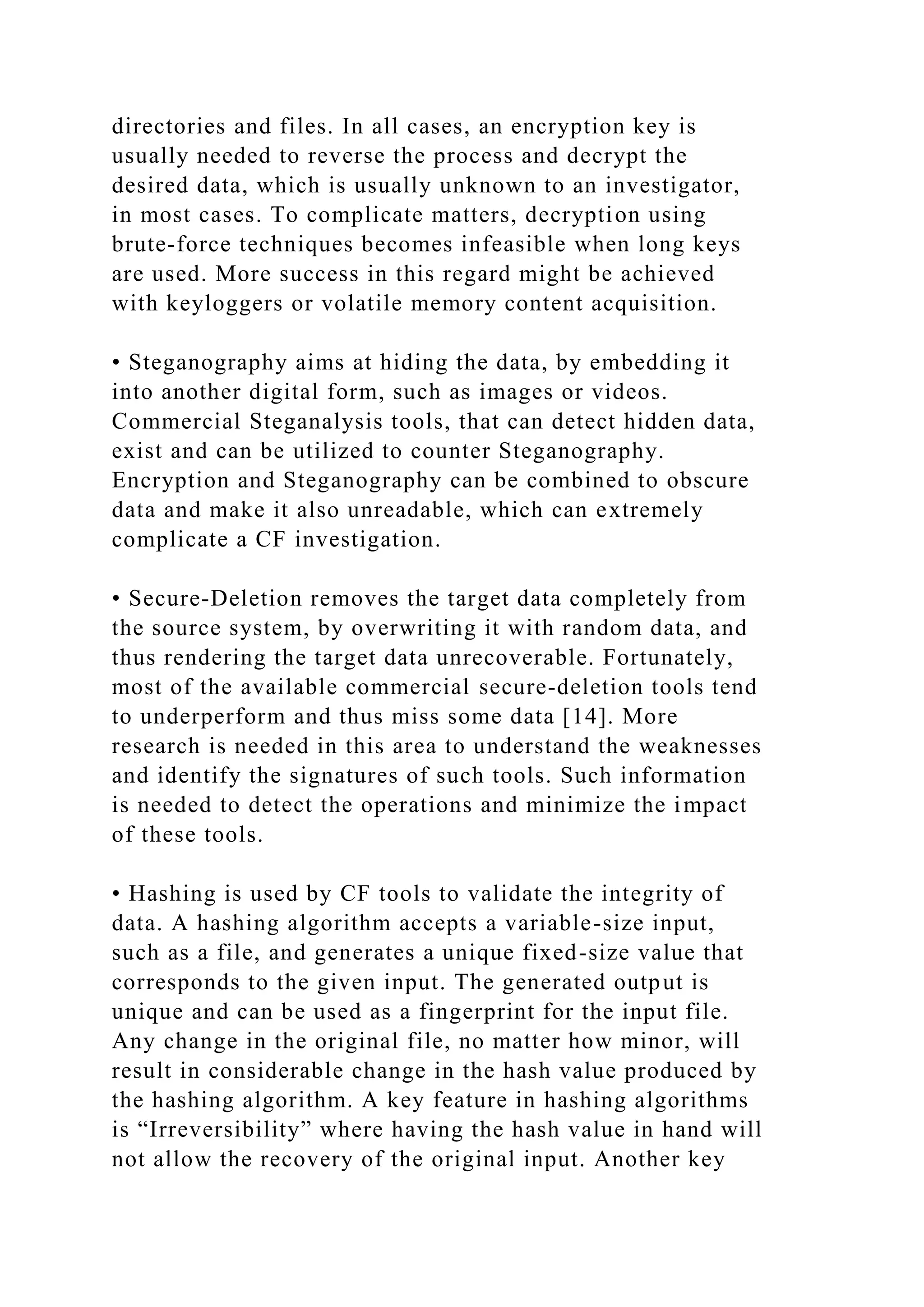 directories and files. In all cases, an encryption key is
usually needed to reverse the process and decrypt the
desired data, which is usually unknown to an investigator,
in most cases. To complicate matters, decryption using
brute-force techniques becomes infeasible when long keys
are used. More success in this regard might be achieved
with keyloggers or volatile memory content acquisition.
• Steganography aims at hiding the data, by embedding it
into another digital form, such as images or videos.
Commercial Steganalysis tools, that can detect hidden data,
exist and can be utilized to counter Steganography.
Encryption and Steganography can be combined to obscure
data and make it also unreadable, which can extremely
complicate a CF investigation.
• Secure-Deletion removes the target data completely from
the source system, by overwriting it with random data, and
thus rendering the target data unrecoverable. Fortunately,
most of the available commercial secure-deletion tools tend
to underperform and thus miss some data [14]. More
research is needed in this area to understand the weaknesses
and identify the signatures of such tools. Such information
is needed to detect the operations and minimize the impact
of these tools.
• Hashing is used by CF tools to validate the integrity of
data. A hashing algorithm accepts a variable-size input,
such as a file, and generates a unique fixed-size value that
corresponds to the given input. The generated output is
unique and can be used as a fingerprint for the input file.
Any change in the original file, no matter how minor, will
result in considerable change in the hash value produced by
the hashing algorithm. A key feature in hashing algorithms
is “Irreversibility” where having the hash value in hand will
not allow the recovery of the original input. Another key
 