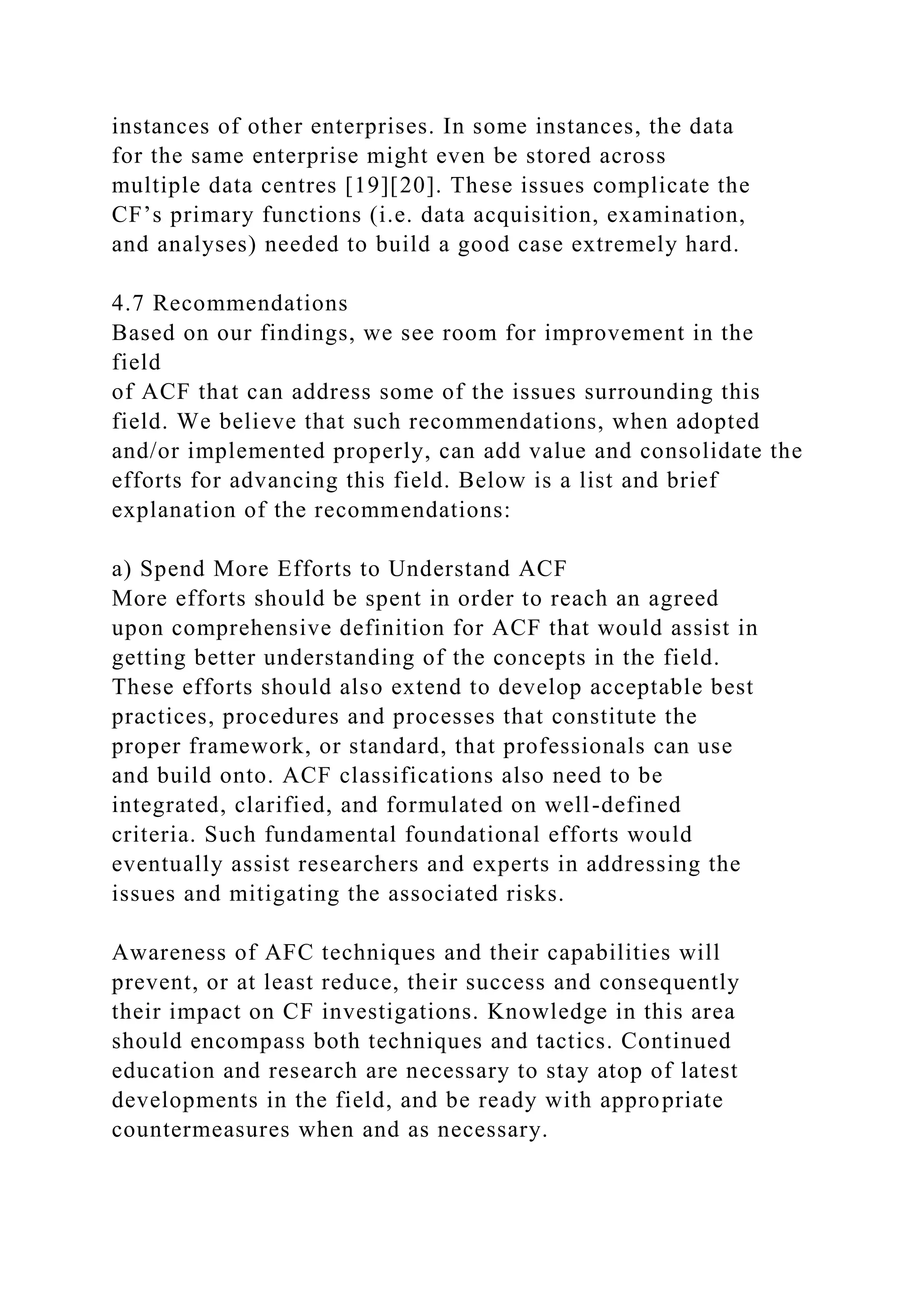 instances of other enterprises. In some instances, the data
for the same enterprise might even be stored across
multiple data centres [19][20]. These issues complicate the
CF’s primary functions (i.e. data acquisition, examination,
and analyses) needed to build a good case extremely hard.
4.7 Recommendations
Based on our findings, we see room for improvement in the
field
of ACF that can address some of the issues surrounding this
field. We believe that such recommendations, when adopted
and/or implemented properly, can add value and consolidate the
efforts for advancing this field. Below is a list and brief
explanation of the recommendations:
a) Spend More Efforts to Understand ACF
More efforts should be spent in order to reach an agreed
upon comprehensive definition for ACF that would assist in
getting better understanding of the concepts in the field.
These efforts should also extend to develop acceptable best
practices, procedures and processes that constitute the
proper framework, or standard, that professionals can use
and build onto. ACF classifications also need to be
integrated, clarified, and formulated on well-defined
criteria. Such fundamental foundational efforts would
eventually assist researchers and experts in addressing the
issues and mitigating the associated risks.
Awareness of AFC techniques and their capabilities will
prevent, or at least reduce, their success and consequently
their impact on CF investigations. Knowledge in this area
should encompass both techniques and tactics. Continued
education and research are necessary to stay atop of latest
developments in the field, and be ready with appropriate
countermeasures when and as necessary.
 