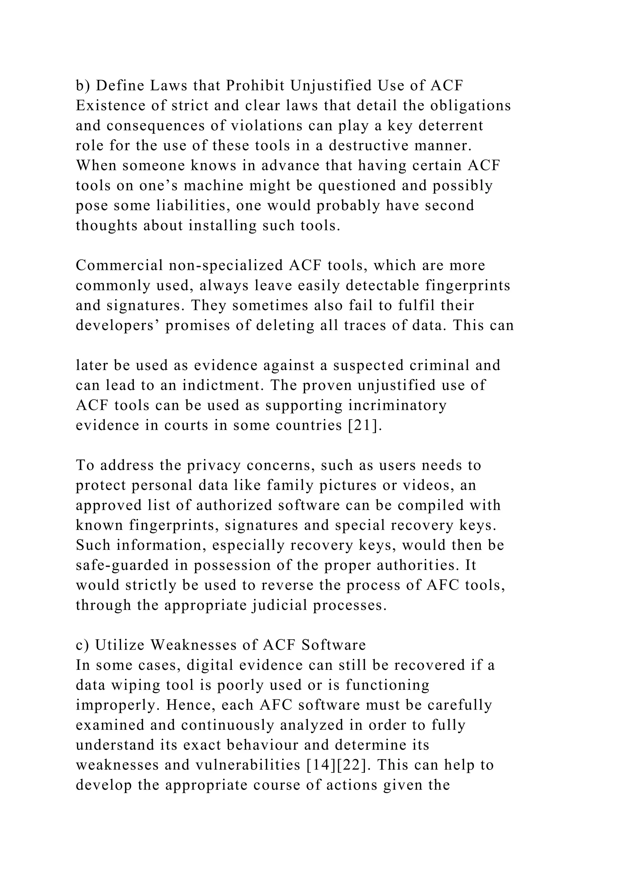 b) Define Laws that Prohibit Unjustified Use of ACF
Existence of strict and clear laws that detail the obligations
and consequences of violations can play a key deterrent
role for the use of these tools in a destructive manner.
When someone knows in advance that having certain ACF
tools on one’s machine might be questioned and possibly
pose some liabilities, one would probably have second
thoughts about installing such tools.
Commercial non-specialized ACF tools, which are more
commonly used, always leave easily detectable fingerprints
and signatures. They sometimes also fail to fulfil their
developers’ promises of deleting all traces of data. This can
later be used as evidence against a suspected criminal and
can lead to an indictment. The proven unjustified use of
ACF tools can be used as supporting incriminatory
evidence in courts in some countries [21].
To address the privacy concerns, such as users needs to
protect personal data like family pictures or videos, an
approved list of authorized software can be compiled with
known fingerprints, signatures and special recovery keys.
Such information, especially recovery keys, would then be
safe-guarded in possession of the proper authorities. It
would strictly be used to reverse the process of AFC tools,
through the appropriate judicial processes.
c) Utilize Weaknesses of ACF Software
In some cases, digital evidence can still be recovered if a
data wiping tool is poorly used or is functioning
improperly. Hence, each AFC software must be carefully
examined and continuously analyzed in order to fully
understand its exact behaviour and determine its
weaknesses and vulnerabilities [14][22]. This can help to
develop the appropriate course of actions given the
 