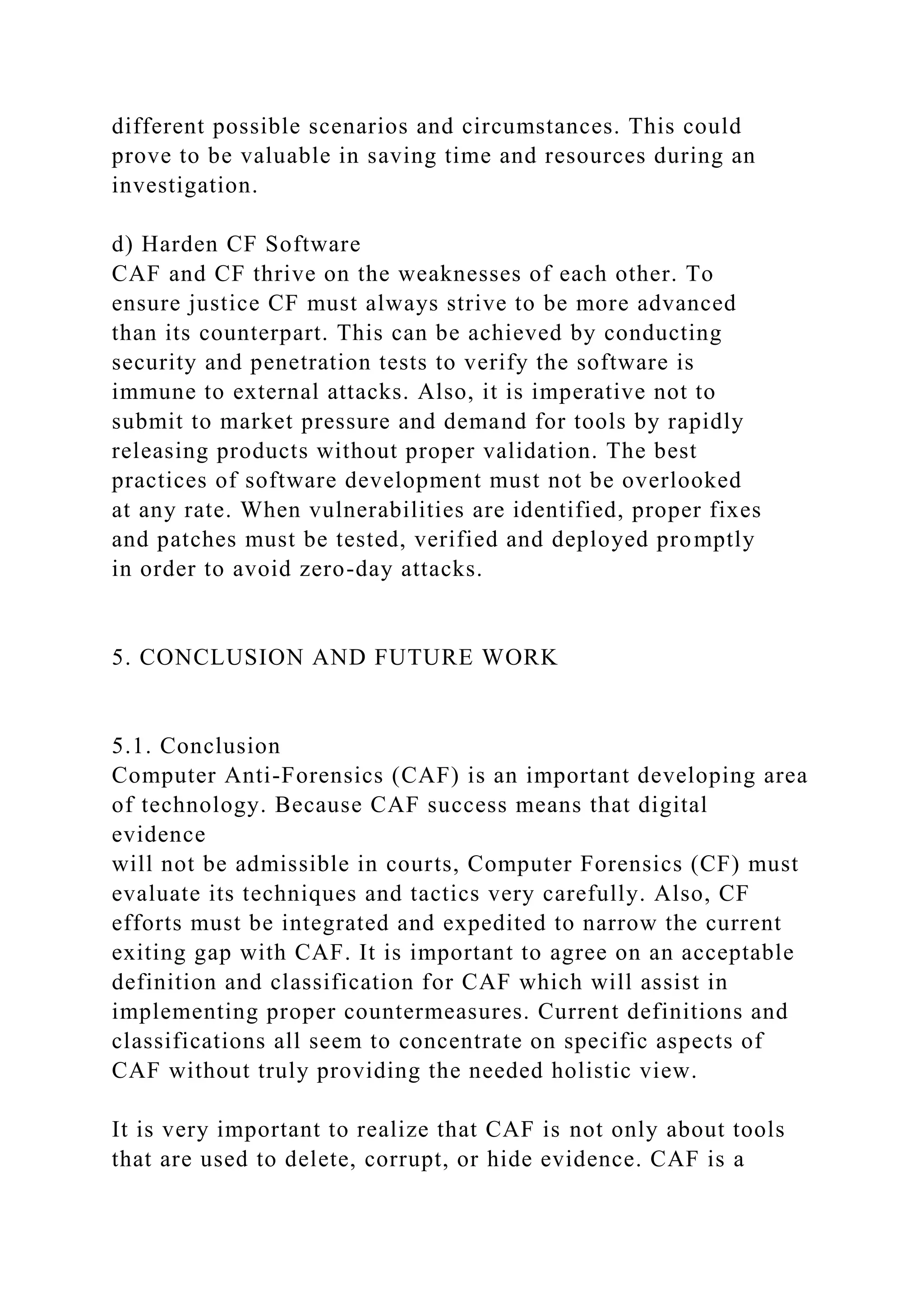 different possible scenarios and circumstances. This could
prove to be valuable in saving time and resources during an
investigation.
d) Harden CF Software
CAF and CF thrive on the weaknesses of each other. To
ensure justice CF must always strive to be more advanced
than its counterpart. This can be achieved by conducting
security and penetration tests to verify the software is
immune to external attacks. Also, it is imperative not to
submit to market pressure and demand for tools by rapidly
releasing products without proper validation. The best
practices of software development must not be overlooked
at any rate. When vulnerabilities are identified, proper fixes
and patches must be tested, verified and deployed promptly
in order to avoid zero-day attacks.
5. CONCLUSION AND FUTURE WORK
5.1. Conclusion
Computer Anti-Forensics (CAF) is an important developing area
of technology. Because CAF success means that digital
evidence
will not be admissible in courts, Computer Forensics (CF) must
evaluate its techniques and tactics very carefully. Also, CF
efforts must be integrated and expedited to narrow the current
exiting gap with CAF. It is important to agree on an acceptable
definition and classification for CAF which will assist in
implementing proper countermeasures. Current definitions and
classifications all seem to concentrate on specific aspects of
CAF without truly providing the needed holistic view.
It is very important to realize that CAF is not only about tools
that are used to delete, corrupt, or hide evidence. CAF is a
 