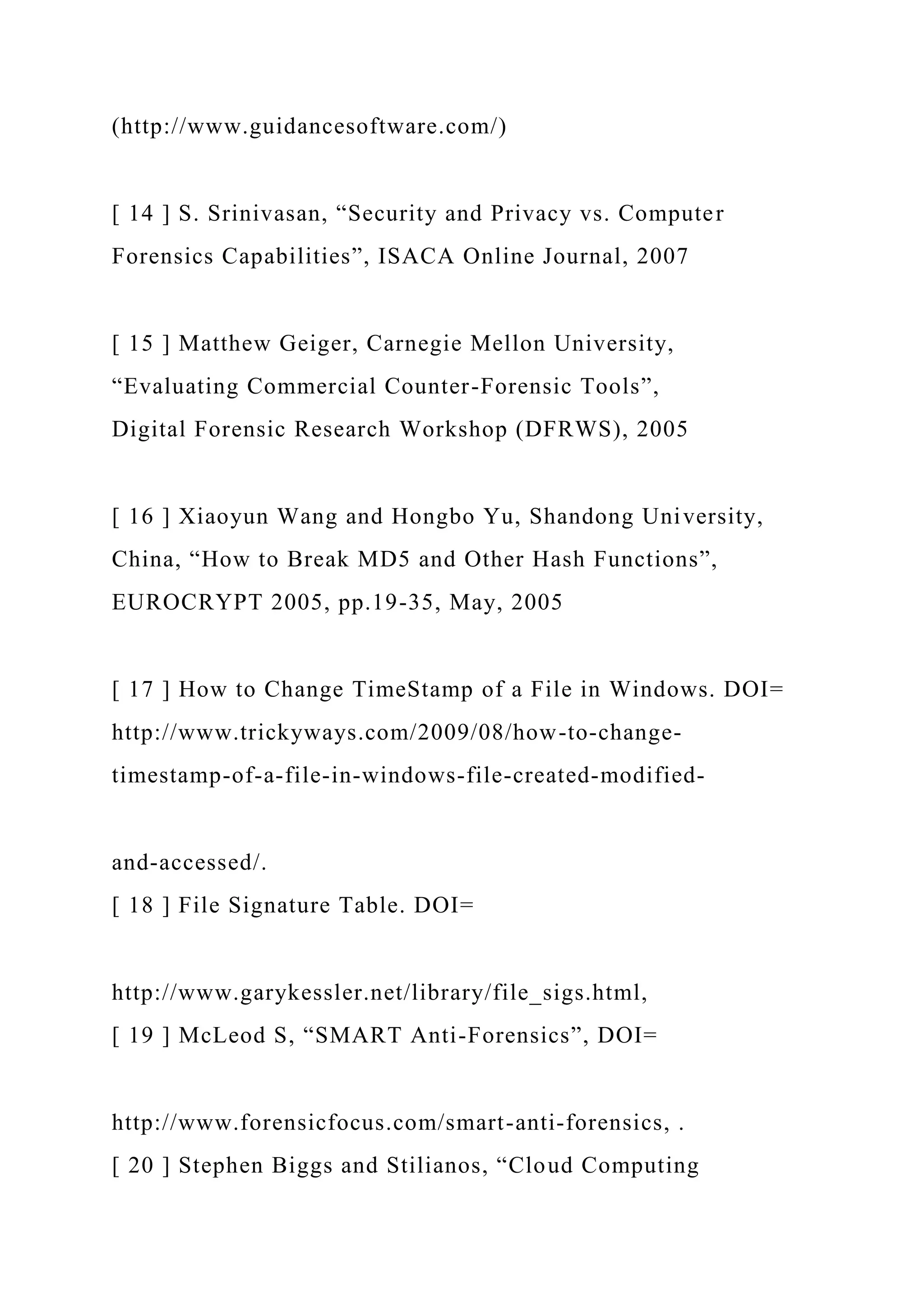 (http://www.guidancesoftware.com/)
[ 14 ] S. Srinivasan, “Security and Privacy vs. Computer
Forensics Capabilities”, ISACA Online Journal, 2007
[ 15 ] Matthew Geiger, Carnegie Mellon University,
“Evaluating Commercial Counter-Forensic Tools”,
Digital Forensic Research Workshop (DFRWS), 2005
[ 16 ] Xiaoyun Wang and Hongbo Yu, Shandong University,
China, “How to Break MD5 and Other Hash Functions”,
EUROCRYPT 2005, pp.19-35, May, 2005
[ 17 ] How to Change TimeStamp of a File in Windows. DOI=
http://www.trickyways.com/2009/08/how-to-change-
timestamp-of-a-file-in-windows-file-created-modified-
and-accessed/.
[ 18 ] File Signature Table. DOI=
http://www.garykessler.net/library/file_sigs.html,
[ 19 ] McLeod S, “SMART Anti-Forensics”, DOI=
http://www.forensicfocus.com/smart-anti-forensics, .
[ 20 ] Stephen Biggs and Stilianos, “Cloud Computing
 