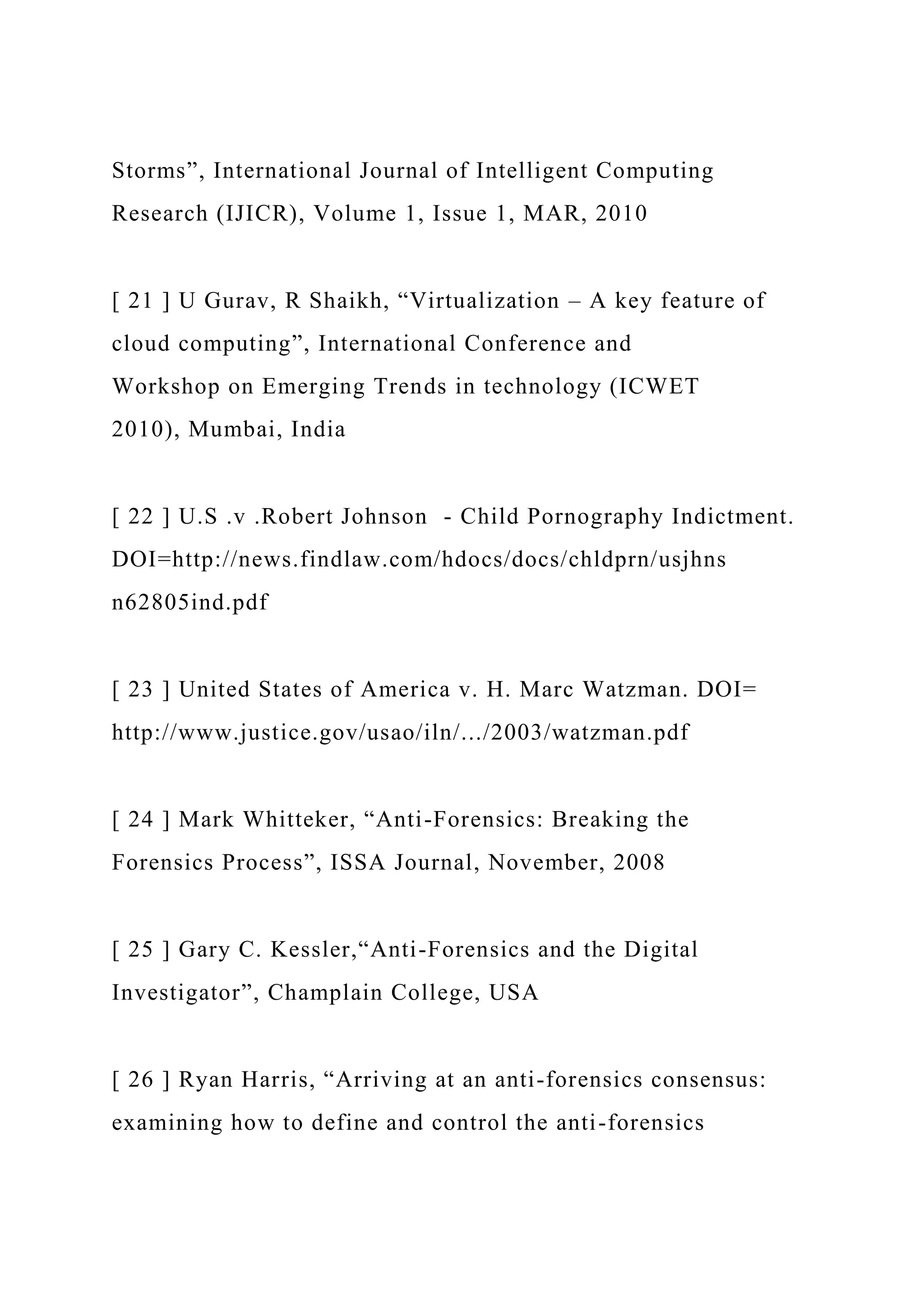 Storms”, International Journal of Intelligent Computing
Research (IJICR), Volume 1, Issue 1, MAR, 2010
[ 21 ] U Gurav, R Shaikh, “Virtualization – A key feature of
cloud computing”, International Conference and
Workshop on Emerging Trends in technology (ICWET
2010), Mumbai, India
[ 22 ] U.S .v .Robert Johnson - Child Pornography Indictment.
DOI=http://news.findlaw.com/hdocs/docs/chldprn/usjhns
n62805ind.pdf
[ 23 ] United States of America v. H. Marc Watzman. DOI=
http://www.justice.gov/usao/iln/.../2003/watzman.pdf
[ 24 ] Mark Whitteker, “Anti-Forensics: Breaking the
Forensics Process”, ISSA Journal, November, 2008
[ 25 ] Gary C. Kessler,“Anti-Forensics and the Digital
Investigator”, Champlain College, USA
[ 26 ] Ryan Harris, “Arriving at an anti-forensics consensus:
examining how to define and control the anti-forensics
 