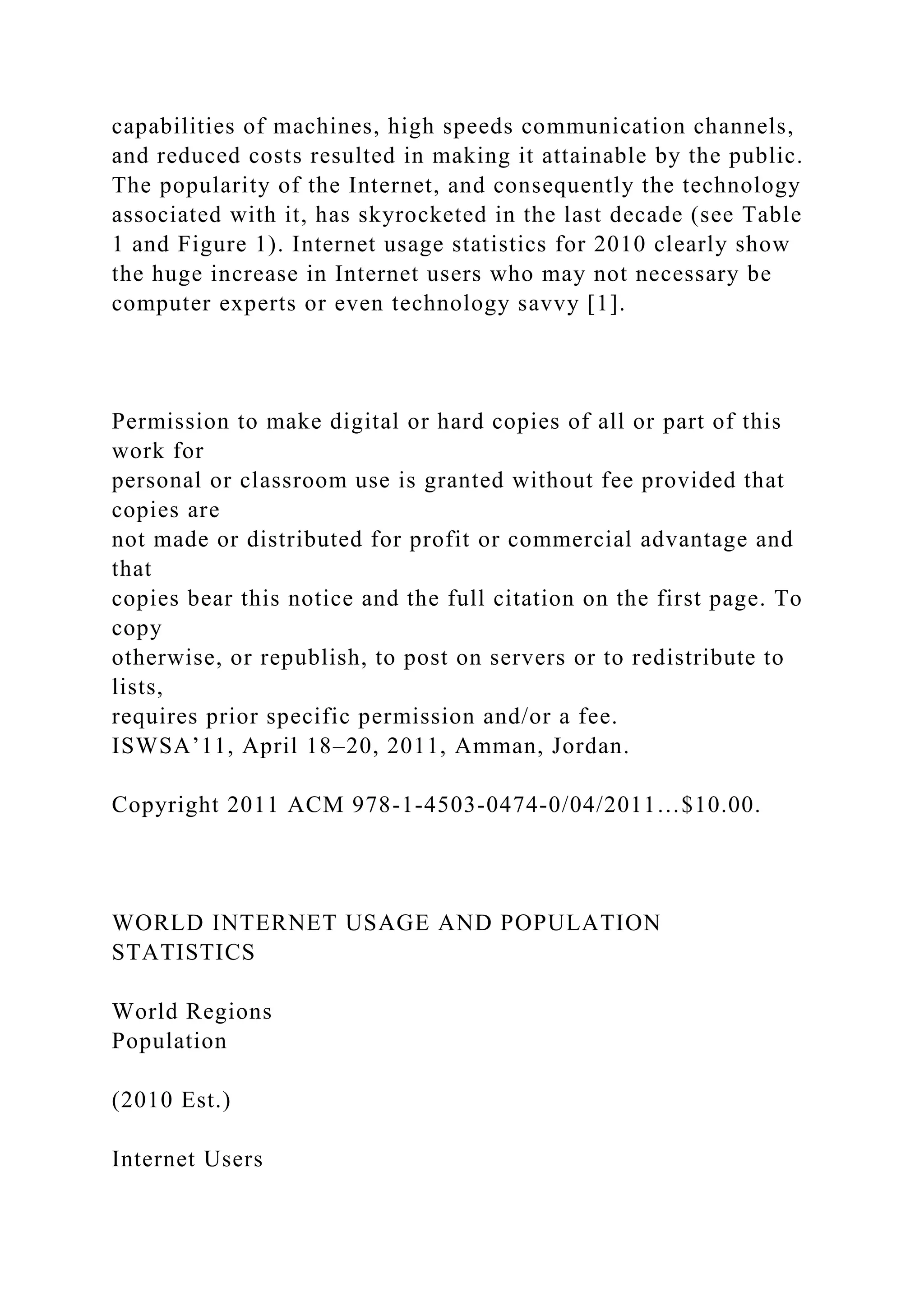 capabilities of machines, high speeds communication channels,
and reduced costs resulted in making it attainable by the public.
The popularity of the Internet, and consequently the technology
associated with it, has skyrocketed in the last decade (see Table
1 and Figure 1). Internet usage statistics for 2010 clearly show
the huge increase in Internet users who may not necessary be
computer experts or even technology savvy [1].
Permission to make digital or hard copies of all or part of this
work for
personal or classroom use is granted without fee provided that
copies are
not made or distributed for profit or commercial advantage and
that
copies bear this notice and the full citation on the first page. To
copy
otherwise, or republish, to post on servers or to redistribute to
lists,
requires prior specific permission and/or a fee.
ISWSA’11, April 18–20, 2011, Amman, Jordan.
Copyright 2011 ACM 978-1-4503-0474-0/04/2011…$10.00.
WORLD INTERNET USAGE AND POPULATION
STATISTICS
World Regions
Population
(2010 Est.)
Internet Users
 