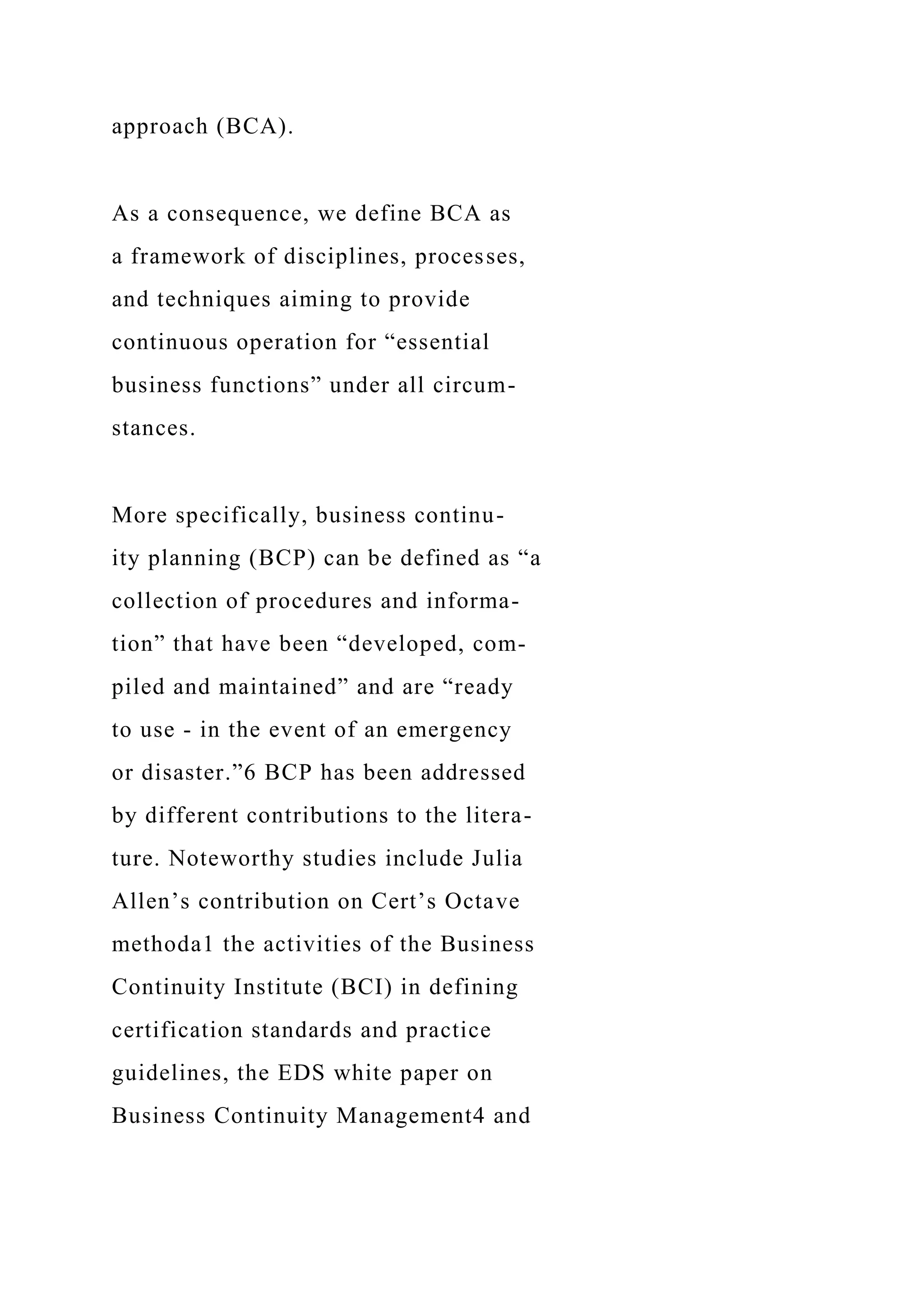 approach (BCA).
As a consequence, we define BCA as
a framework of disciplines, processes,
and techniques aiming to provide
continuous operation for “essential
business functions” under all circum-
stances.
More specifically, business continu-
ity planning (BCP) can be defined as “a
collection of procedures and informa-
tion” that have been “developed, com-
piled and maintained” and are “ready
to use - in the event of an emergency
or disaster.”6 BCP has been addressed
by different contributions to the litera-
ture. Noteworthy studies include Julia
Allen’s contribution on Cert’s Octave
methoda1 the activities of the Business
Continuity Institute (BCI) in defining
certification standards and practice
guidelines, the EDS white paper on
Business Continuity Management4 and
 