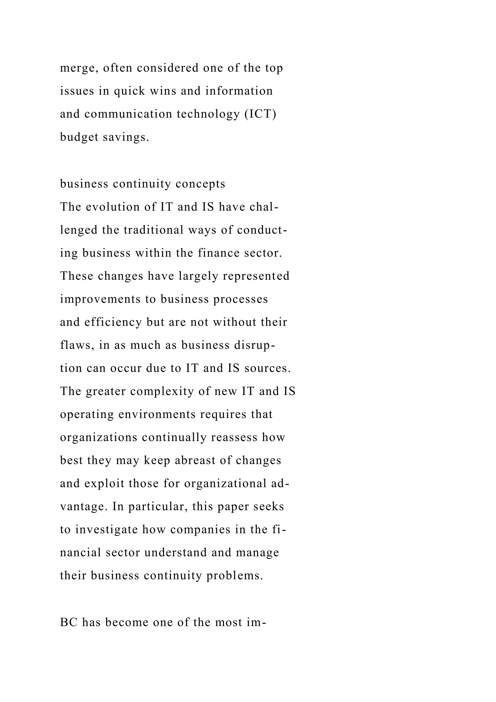 merge, often considered one of the top
issues in quick wins and information
and communication technology (ICT)
budget savings.
business continuity concepts
The evolution of IT and IS have chal-
lenged the traditional ways of conduct-
ing business within the finance sector.
These changes have largely represented
improvements to business processes
and efficiency but are not without their
flaws, in as much as business disrup-
tion can occur due to IT and IS sources.
The greater complexity of new IT and IS
operating environments requires that
organizations continually reassess how
best they may keep abreast of changes
and exploit those for organizational ad-
vantage. In particular, this paper seeks
to investigate how companies in the fi-
nancial sector understand and manage
their business continuity problems.
BC has become one of the most im-
 