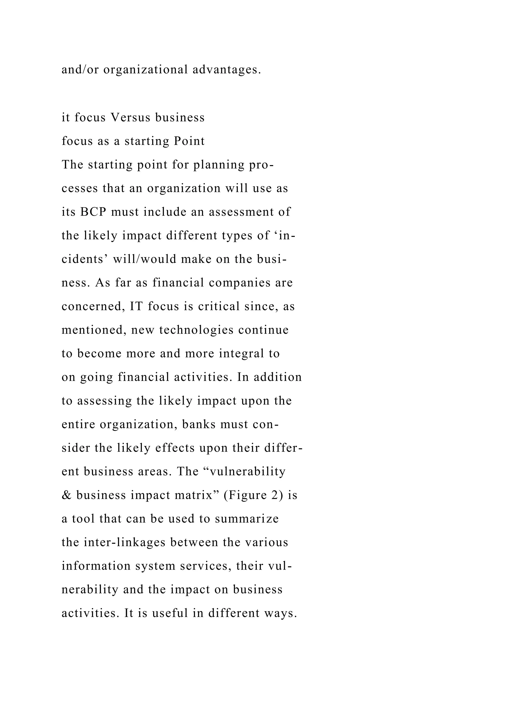 and/or organizational advantages.
it focus Versus business
focus as a starting Point
The starting point for planning pro-
cesses that an organization will use as
its BCP must include an assessment of
the likely impact different types of ‘in-
cidents’ will/would make on the busi-
ness. As far as financial companies are
concerned, IT focus is critical since, as
mentioned, new technologies continue
to become more and more integral to
on going financial activities. In addition
to assessing the likely impact upon the
entire organization, banks must con-
sider the likely effects upon their differ-
ent business areas. The “vulnerability
& business impact matrix” (Figure 2) is
a tool that can be used to summarize
the inter-linkages between the various
information system services, their vul-
nerability and the impact on business
activities. It is useful in different ways.
 