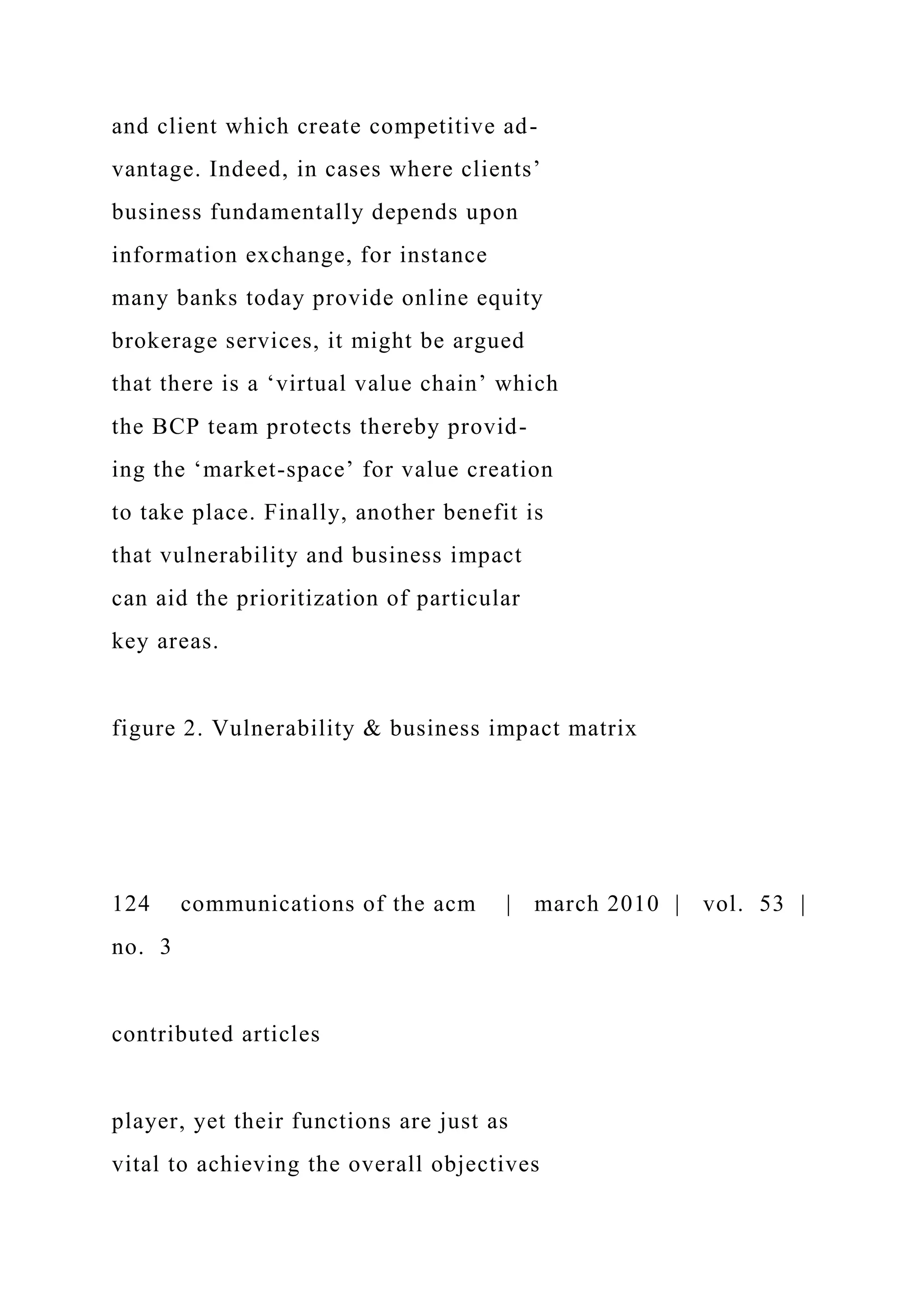 and client which create competitive ad-
vantage. Indeed, in cases where clients’
business fundamentally depends upon
information exchange, for instance
many banks today provide online equity
brokerage services, it might be argued
that there is a ‘virtual value chain’ which
the BCP team protects thereby provid-
ing the ‘market-space’ for value creation
to take place. Finally, another benefit is
that vulnerability and business impact
can aid the prioritization of particular
key areas.
figure 2. Vulnerability & business impact matrix
124 communications of the acm | march 2010 | vol. 53 |
no. 3
contributed articles
player, yet their functions are just as
vital to achieving the overall objectives
 