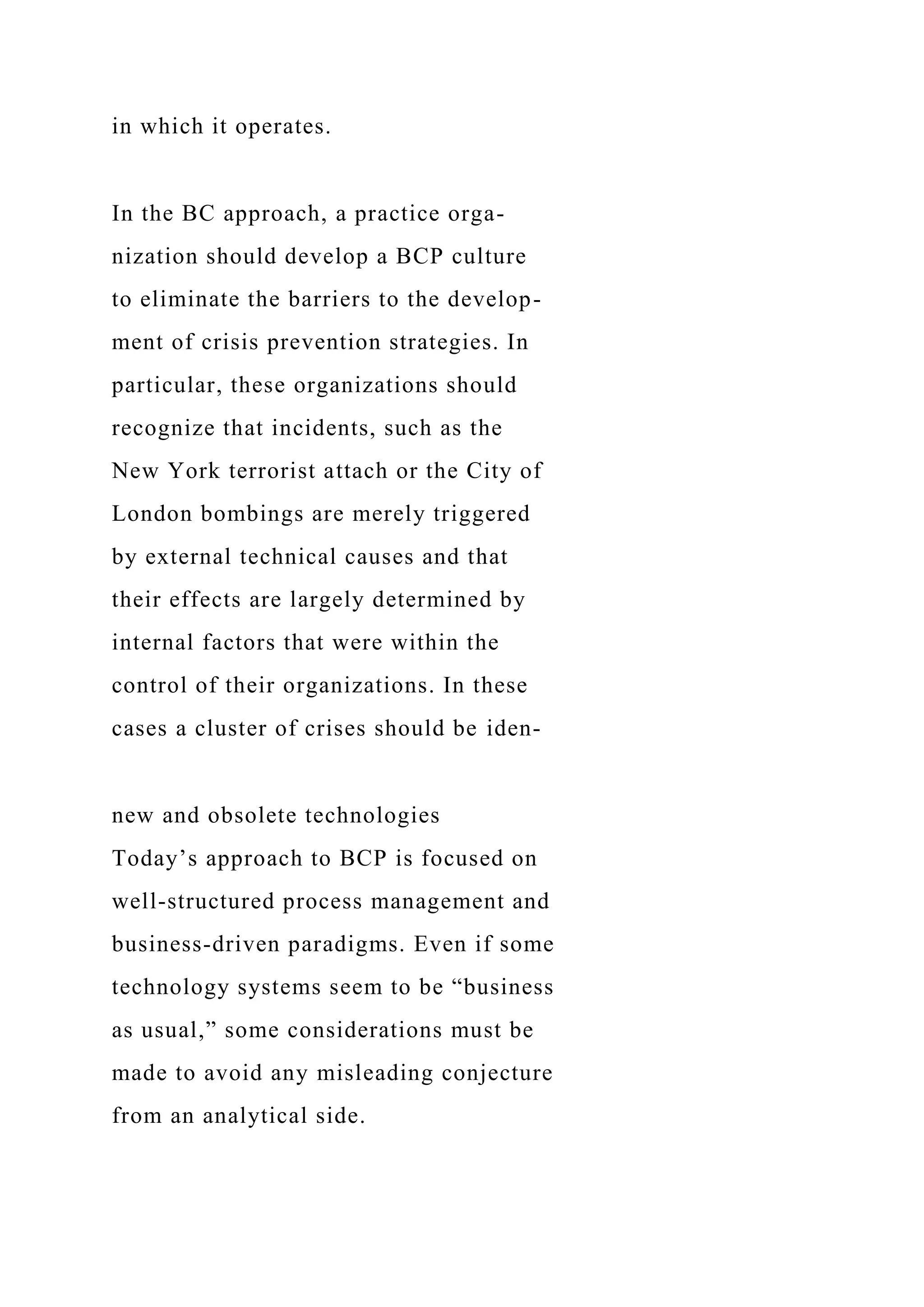 in which it operates.
In the BC approach, a practice orga-
nization should develop a BCP culture
to eliminate the barriers to the develop-
ment of crisis prevention strategies. In
particular, these organizations should
recognize that incidents, such as the
New York terrorist attach or the City of
London bombings are merely triggered
by external technical causes and that
their effects are largely determined by
internal factors that were within the
control of their organizations. In these
cases a cluster of crises should be iden-
new and obsolete technologies
Today’s approach to BCP is focused on
well-structured process management and
business-driven paradigms. Even if some
technology systems seem to be “business
as usual,” some considerations must be
made to avoid any misleading conjecture
from an analytical side.
 