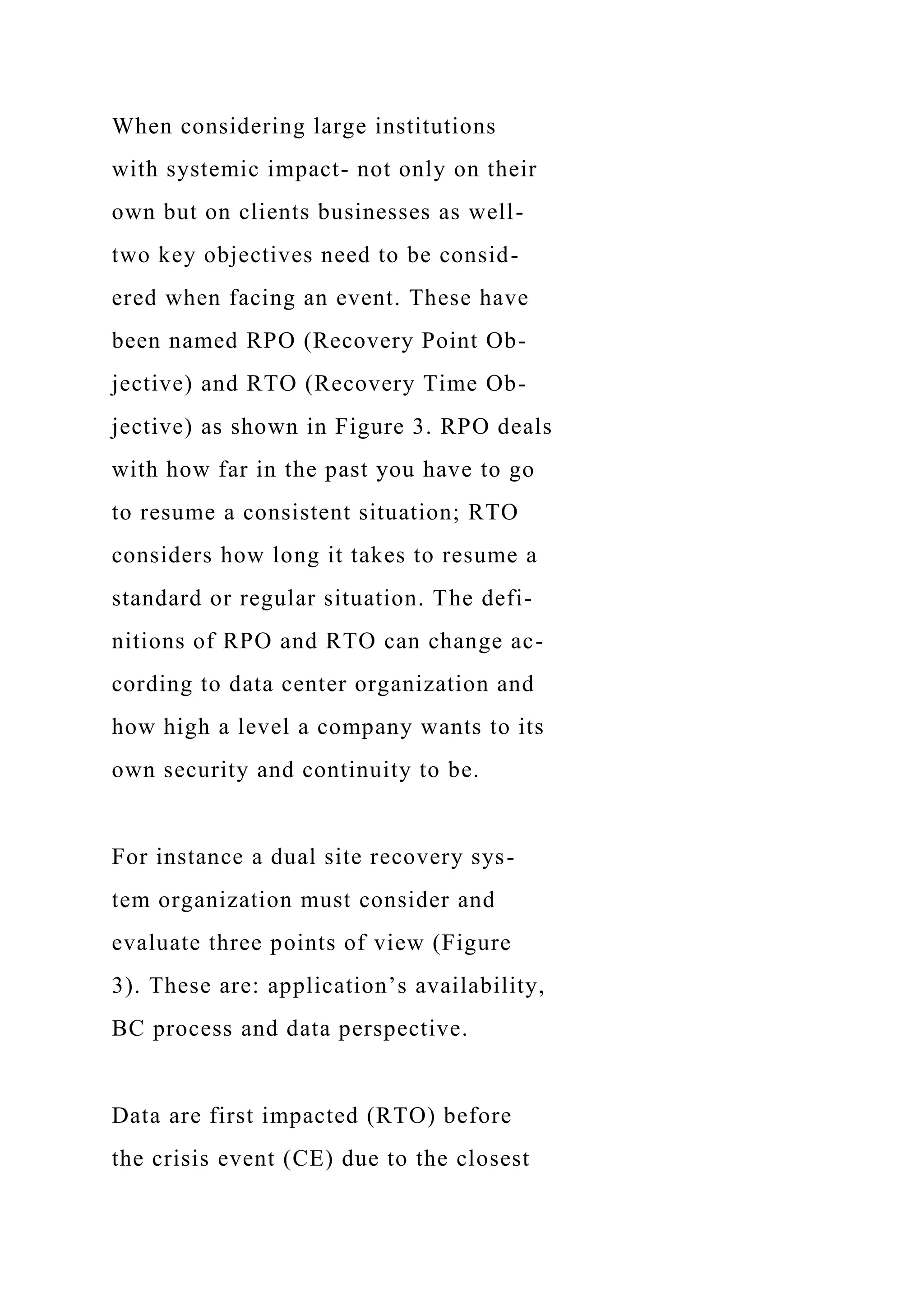 When considering large institutions
with systemic impact- not only on their
own but on clients businesses as well-
two key objectives need to be consid-
ered when facing an event. These have
been named RPO (Recovery Point Ob-
jective) and RTO (Recovery Time Ob-
jective) as shown in Figure 3. RPO deals
with how far in the past you have to go
to resume a consistent situation; RTO
considers how long it takes to resume a
standard or regular situation. The defi-
nitions of RPO and RTO can change ac-
cording to data center organization and
how high a level a company wants to its
own security and continuity to be.
For instance a dual site recovery sys-
tem organization must consider and
evaluate three points of view (Figure
3). These are: application’s availability,
BC process and data perspective.
Data are first impacted (RTO) before
the crisis event (CE) due to the closest
 
