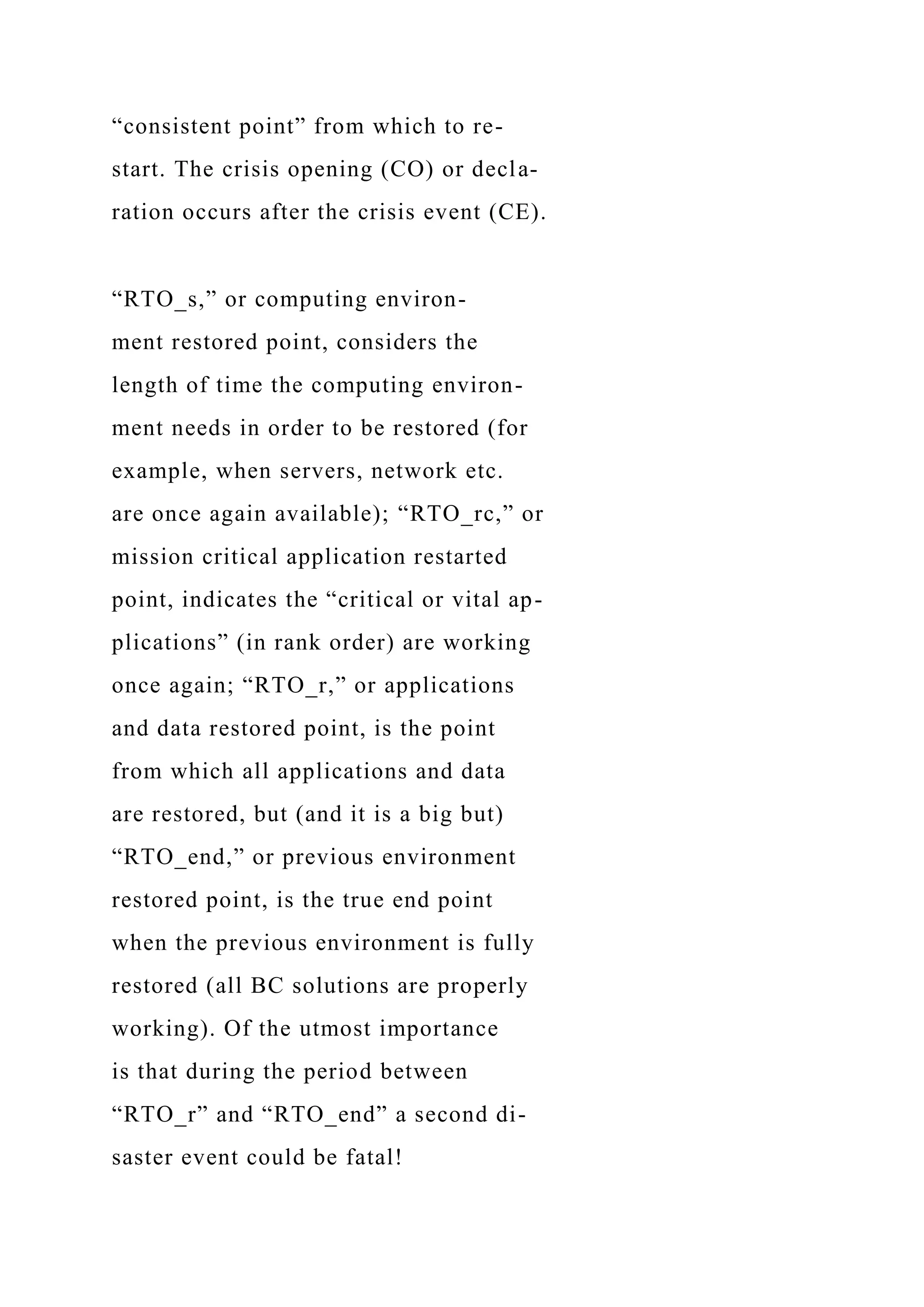 “consistent point” from which to re-
start. The crisis opening (CO) or decla-
ration occurs after the crisis event (CE).
“RTO_s,” or computing environ-
ment restored point, considers the
length of time the computing environ-
ment needs in order to be restored (for
example, when servers, network etc.
are once again available); “RTO_rc,” or
mission critical application restarted
point, indicates the “critical or vital ap-
plications” (in rank order) are working
once again; “RTO_r,” or applications
and data restored point, is the point
from which all applications and data
are restored, but (and it is a big but)
“RTO_end,” or previous environment
restored point, is the true end point
when the previous environment is fully
restored (all BC solutions are properly
working). Of the utmost importance
is that during the period between
“RTO_r” and “RTO_end” a second di-
saster event could be fatal!
 
