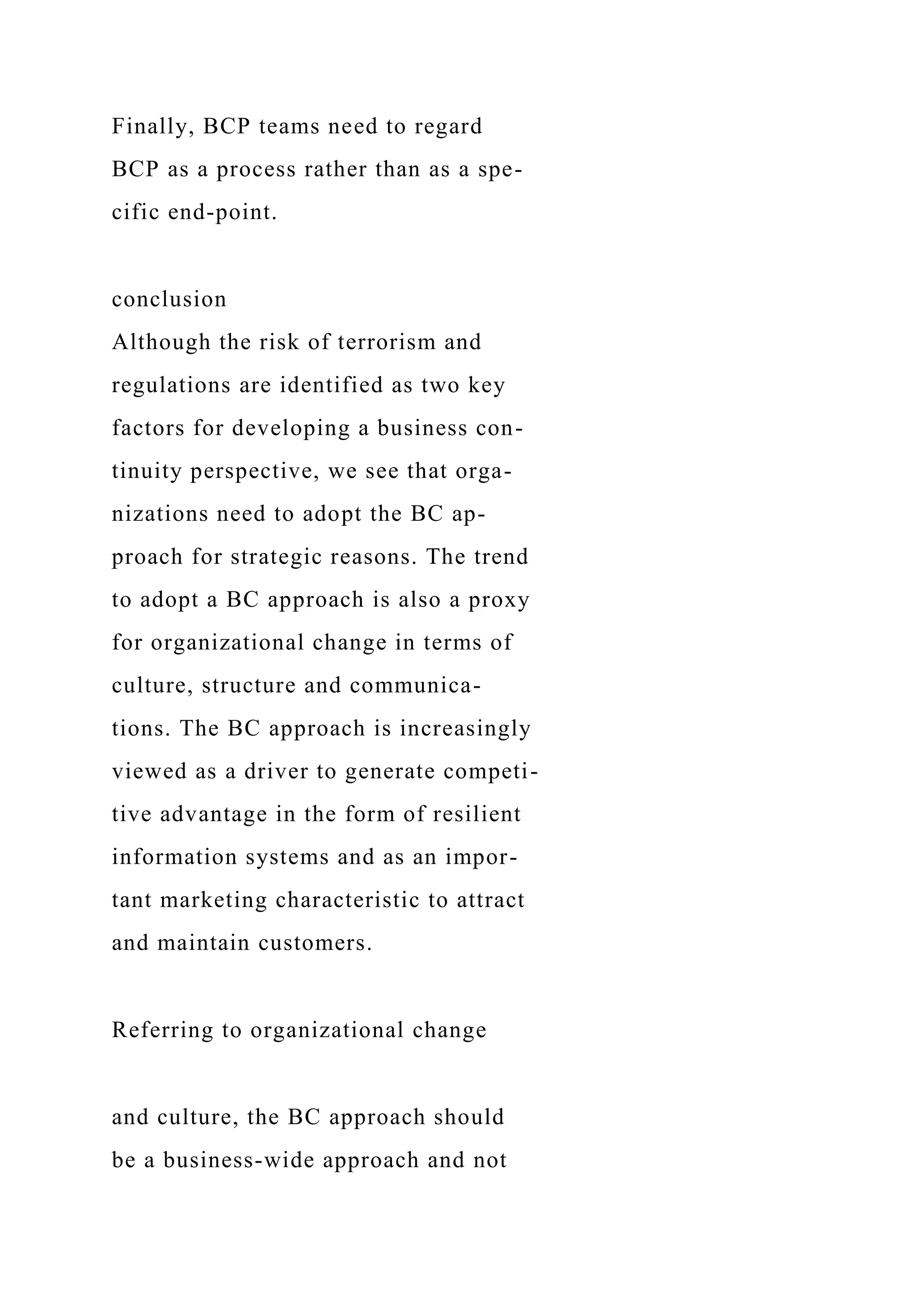 Finally, BCP teams need to regard
BCP as a process rather than as a spe-
cific end-point.
conclusion
Although the risk of terrorism and
regulations are identified as two key
factors for developing a business con-
tinuity perspective, we see that orga-
nizations need to adopt the BC ap-
proach for strategic reasons. The trend
to adopt a BC approach is also a proxy
for organizational change in terms of
culture, structure and communica-
tions. The BC approach is increasingly
viewed as a driver to generate competi-
tive advantage in the form of resilient
information systems and as an impor-
tant marketing characteristic to attract
and maintain customers.
Referring to organizational change
and culture, the BC approach should
be a business-wide approach and not
 