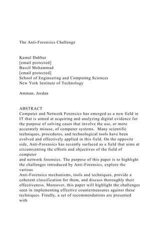The Anti-Forensics Challenge
Kamal Dahbur
[email protected]
Bassil Mohammad
[email protected]
School of Engineering and Computing Sciences
New York Institute of Technology
Amman, Jordan
ABSTRACT
Computer and Network Forensics has emerged as a new field in
IT that is aimed at acquiring and analyzing digital evidence for
the purpose of solving cases that involve the use, or more
accurately misuse, of computer systems. Many scientific
techniques, procedures, and technological tools have been
evolved and effectively applied in this field. On the opposite
side, Anti-Forensics has recently surfaced as a field that aims at
circumventing the efforts and objectives of the field of
computer
and network forensics. The purpose of this paper is to highlight
the challenges introduced by Anti-Forensics, explore the
various
Anti-Forensics mechanisms, tools and techniques, provide a
coherent classification for them, and discuss thoroughly their
effectiveness. Moreover, this paper will highlight the challenges
seen in implementing effective countermeasures against these
techniques. Finally, a set of recommendations are presented
with
 