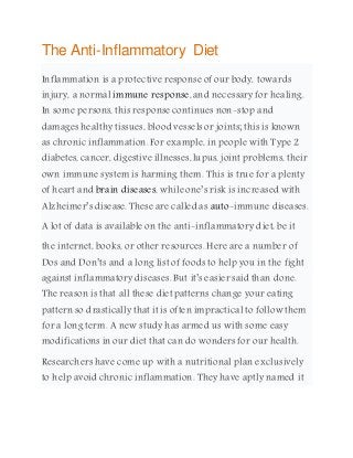 The Anti-Inflammatory Diet
Inflammation is a protective response of our body, towards
injury, a normal immune response, and necessary for healing.
In some persons, this response continues non-stop and
damages healthy tissues, blood vessels or joints; this is known
as chronic inflammation. For example, in people with Type 2
diabetes, cancer, digestive illnesses,lupus, joint problems, their
own immune system is harming them. This is true for a plenty
of heart and brain diseases, while one’s risk is increased with
Alzheimer’s disease. These are called as auto-immune diseases.
A lot of data is available on the anti-inflammatory diet, be it
the internet, books, or other resources. Here are a number of
Dos and Don’ts and a long list of foods to help you in the fight
against inflammatory diseases. But it’s easier said than done.
The reason is that all these diet patterns change your eating
pattern so drastically that it is often impractical to follow them
for a long term. A new study has armed us with some easy
modifications in our diet that can do wonders for our health.
Researchers have come up with a nutritional plan exclusively
to help avoid chronic inflammation. They have aptly named it
 