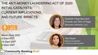 THE ANTI-MONEY LAUNDERING ACT OF 2020:
INITIAL CATALYSTS,
CURRENT IMPLICATIONS,
AND FUTURE IMPACTS Elizabeth Paige Baumann
Founder and CEO of Paige
Baumann Advisory, LLC
featuring
Tara Dwyer
Webinar Coordinator,
Community Banking Brief
March 22nd, 2023
9:30am PDT
12:30pm EDT
5:30pm GMT
moderated by
 