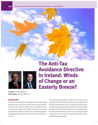 The Anti-Tax
Avoidance Directive
in Ireland: Winds
of Change or an
Easterly Breeze?
Joe Duffy  Partner, Matheson
Tomás Bailey  Solicitor, Matheson
Introduction
The Anti-Tax Avoidance Directive (ATAD) was formally adopted
by the Economic and Financial Affairs Council of the European
Union on 12 July 2016. The ATAD will have a significant impact
on Irish tax law. However, the practical impact of the provisions
of the ATAD on taxpayers in Ireland with cross-border operations
will largely depend on how the provisions are implemented into
Irish law.
Like all Directives, the ATAD is binding as to the results it aims
to achieve and Member States are free to choose the form and
method of achieving those results. In addition, the ATAD contains
a number of optional provisions that present an element of choice
as to how it will be implemented into Irish law. A considered imple-
mentation of the ATAD will be crucial to ensure that this optionality
is exercised in a manner that is consistent with Ireland’s estab-
lished international tax policy.
106		 The Anti-Tax Avoidance Directive in Ireland: Winds of Change or an Easterly Breeze?
 