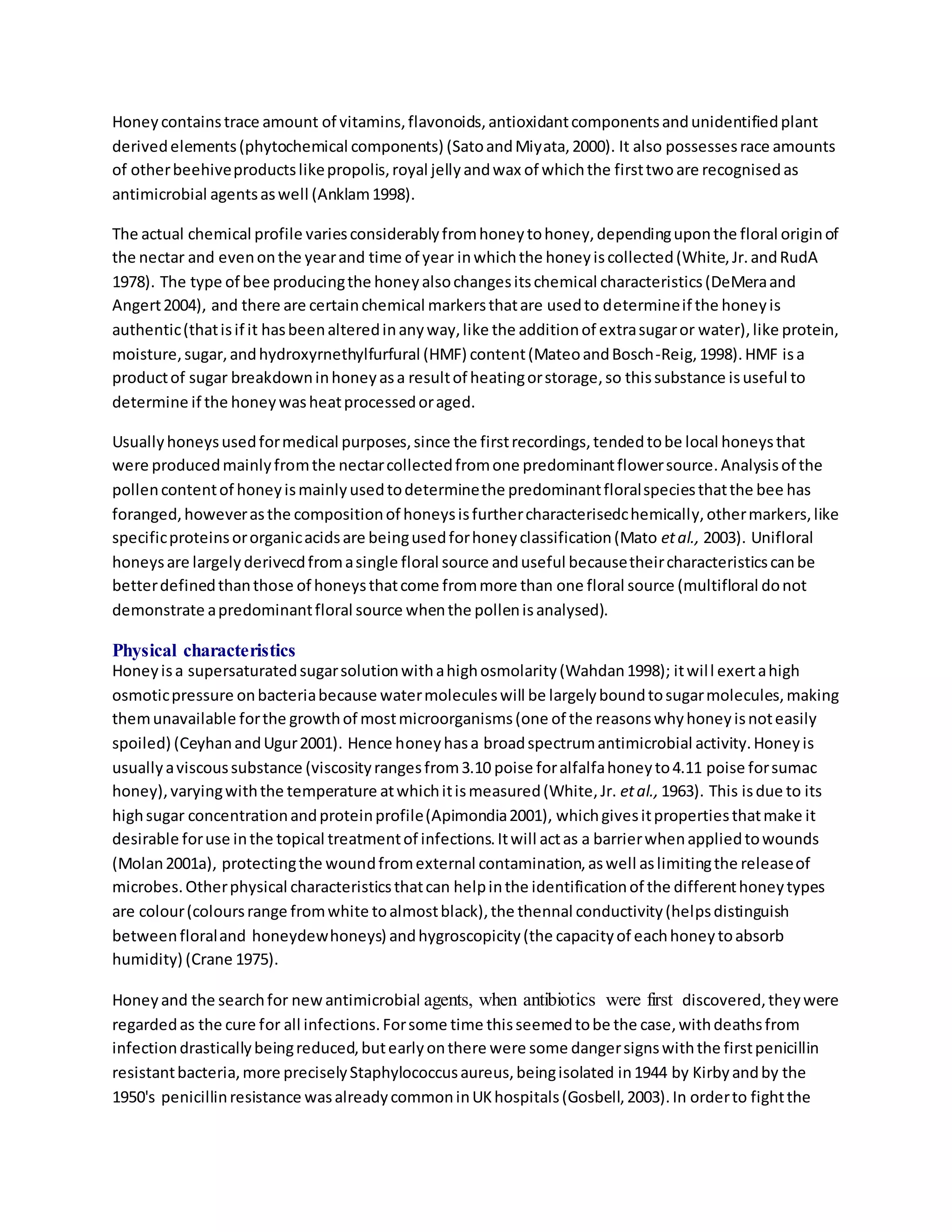 Honeycontainstrace amount of vitamins,flavonoids,antioxidantcomponentsandunidentifiedplant
derivedelements(phytochemical components) (SatoandMiyata,2000). It also possessesrace amounts
of otherbeehiveproductslikepropolis,royal jellyandwax of whichthe firsttwoare recognisedas
antimicrobial agentsaswell (Anklam1998).
The actual chemical profile variesconsiderablyfromhoneytohoney,dependinguponthe floral originof
the nectar and evenonthe yearand time of year inwhichthe honeyiscollected(White,Jr.andRudA
1978). The type of bee producingthe honeyalsochangesitschemical characteristics(DeMeraand
Angert2004), and there are certainchemical markersthatare usedto determineif the honeyis
authentic(thatisif it hasbeenalteredinanyway,like the additionof extrasugaror water),like protein,
moisture,sugar,andhydroxyrnethylfurfural (HMF) content(MateoandBosch-Reig,1998).HMF isa
productof sugar breakdowninhoneyasa resultof heatingorstorage,so thissubstance isuseful to
determine if the honeywasheatprocessedoraged.
Usuallyhoneysusedformedical purposes,since the firstrecordings,tendedtobe local honeysthat
were producedmainlyfromthe nectarcollectedfromone predominantflowersource.Analysisof the
pollencontentof honeyismainlyusedtodeterminethe predominantfloralspeciesthatthe bee has
foranged,howeverasthe compositionof honeysisfurthercharacterisedchemically,othermarkers,like
specificproteinsororganicacidsare beingusedforhoneyclassification(Mato etal., 2003). Unifloral
honeysare largelyderivecdfromasingle floral source anduseful becausetheircharacteristicscanbe
betterdefinedthanthose of honeysthatcome frommore than one floral source (multifloral donot
demonstrate apredominantfloral source whenthe pollenisanalysed).
Physical characteristics
Honeyisa supersaturatedsugarsolutionwithahighosmolarity(Wahdan1998); itwill exertahigh
osmoticpressure onbacteriabecause watermoleculeswill be largelyboundtosugarmolecules,making
themunavailable forthe growthof mostmicroorganisms(one of the reasonswhyhoneyisnoteasily
spoiled) (CeyhanandUgur2001). Hence honeyhasa broadspectrumantimicrobial activity.Honeyis
usuallyaviscoussubstance (viscosityrangesfrom3.10 poise foralfalfahoneyto4.11 poise forsumac
honey),varyingwiththe temperature atwhichitismeasured(White,Jr. etal., 1963). This isdue to its
highsugar concentrationandproteinprofile(Apimondia2001), whichgivesitpropertiesthatmake it
desirable foruse inthe topical treatmentof infections.Itwill actas a barrierwhenappliedtowounds
(Molan2001a), protectingthe woundfromexternal contamination,aswell aslimitingthe releaseof
microbes.Otherphysical characteristicsthatcan helpinthe identificationof the differenthoneytypes
are colour(coloursrange fromwhite toalmostblack),the thennal conductivity(helpsdistinguish
betweenfloraland honeydewhoneys) andhygroscopicity(the capacityof eachhoneytoabsorb
humidity) (Crane 1975).
Honeyand the searchfor newantimicrobial agents, when antibiotics were first discovered,theywere
regardedas the cure for all infections.Forsome time thisseemedtobe the case,withdeathsfrom
infectiondrasticallybeingreduced,butearlyonthere were some dangersignswiththe firstpenicillin
resistantbacteria,more preciselyStaphylococcusaureus,beingisolated in1944 by Kirbyandby the
1950's penicillinresistance wasalreadycommoninUKhospitals(Gosbell,2003).In orderto fightthe
 