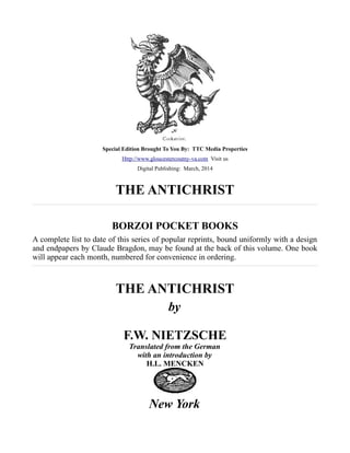 Special Edition Brought To You By: TTC Media Properties
Http://www.gloucestercoutny-va.com Visit us
Digital Publishing: March, 2014
THE ANTICHRIST
BORZOI POCKET BOOKS
A complete list to date of this series of popular reprints, bound uniformly with a design
and endpapers by Claude Bragdon, may be found at the back of this volume. One book
will appear each month, numbered for convenience in ordering.
THE ANTICHRIST
by
F.W. NIETZSCHE
Translated from the German
with an introduction by
H.L. MENCKEN
New York
 