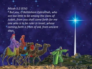 Micah 5:2 (ESV)
2 But you, O Bethlehem Ephrathah, who
are too little to be among the clans of
Judah, from you shall come forth for me
one who is to be ruler in Israel, whose
coming forth is from of old, from ancient
days.
 