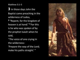 Matthew 3:1–3
3 In those days John the
Baptist came preaching in the
wilderness of Judea,
2 “Repent, for the kingdom of
heaven is at hand.” 3 For this
is he who was spoken of by
the prophet Isaiah when he
said,
“The voice of one crying in
the wilderness:
‘Prepare the way of the Lord;
make his paths straight.’ ”
 