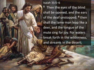 Isaiah 35:5–6
5 Then the eyes of the blind
shall be opened, and the ears
of the deaf unstopped; 6 then
shall the lame man leap like a
deer, and the tongue of the
mute sing for joy. For waters
break forth in the wilderness,
and streams in the desert;
 