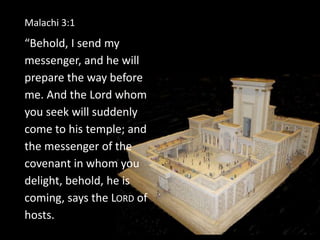 Malachi 3:1
“Behold, I send my
messenger, and he will
prepare the way before
me. And the Lord whom
you seek will suddenly
come to his temple; and
the messenger of the
covenant in whom you
delight, behold, he is
coming, says the LORD of
hosts.
 