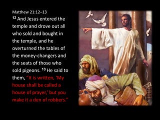 Matthew 21:12–13
12 And Jesus entered the
temple and drove out all
who sold and bought in
the temple, and he
overturned the tables of
the money-changers and
the seats of those who
sold pigeons. 13 He said to
them, “It is written, ‘My
house shall be called a
house of prayer,’ but you
make it a den of robbers.”
 