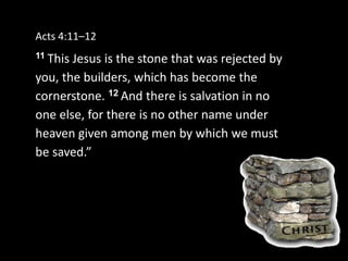 Acts 4:11–12
11 This Jesus is the stone that was rejected by
you, the builders, which has become the
cornerstone. 12 And there is salvation in no
one else, for there is no other name under
heaven given among men by which we must
be saved.”
 