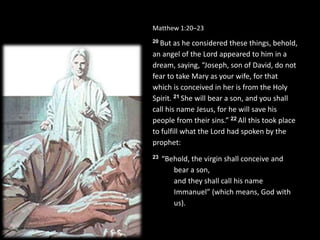 Matthew 1:20–23
20 But as he considered these things, behold,
an angel of the Lord appeared to him in a
dream, saying, “Joseph, son of David, do not
fear to take Mary as your wife, for that
which is conceived in her is from the Holy
Spirit. 21 She will bear a son, and you shall
call his name Jesus, for he will save his
people from their sins.” 22 All this took place
to fulfill what the Lord had spoken by the
prophet:
23 “Behold, the virgin shall conceive and
bear a son,
and they shall call his name
Immanuel” (which means, God with
us).
 