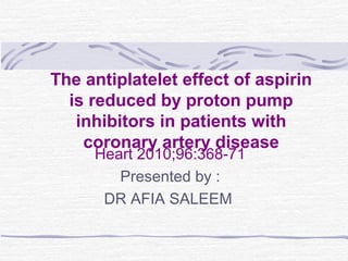 The antiplatelet effect of aspirin
is reduced by proton pump
inhibitors in patients with
coronary artery disease
Heart 2010;96:368-71
Presented by :
DR AFIA SALEEM

 