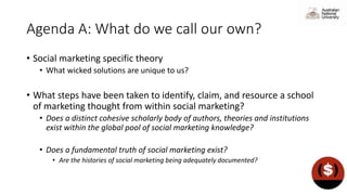 Agenda A: What do we call our own?
• Social marketing specific theory
• What wicked solutions are unique to us?
• What steps have been taken to identify, claim, and resource a school
of marketing thought from within social marketing?
• Does a distinct cohesive scholarly body of authors, theories and institutions
exist within the global pool of social marketing knowledge?
• Does a fundamental truth of social marketing exist?
• Are the histories of social marketing being adequately documented?
 