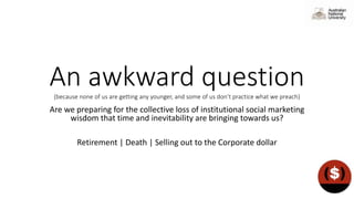 An awkward question(because none of us are getting any younger, and some of us don’t practice what we preach)
Are we preparing for the collective loss of institutional social marketing
wisdom that time and inevitability are bringing towards us?
Retirement | Death | Selling out to the Corporate dollar
 