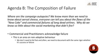 Agenda B: The Composition of Failure
Where are the campaign autopsies? We know more than we need to
know about aersol cheese, everyone can tell you about the flaws of the
“New Coke” and commercial failures of long dead airlines. Why do we
know so little about the social marketing that didn’t fire?
• Commercial and Practitioners acknowledge failure
• This is an area on non-adoptive behaviour
• We don’t need to fail fast and often, we need to document with the same rigor whether
it’s success or failure
 