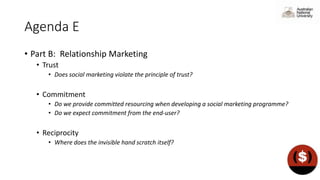 Agenda E
• Part B: Relationship Marketing
• Trust
• Does social marketing violate the principle of trust?
• Commitment
• Do we provide committed resourcing when developing a social marketing programme?
• Do we expect commitment from the end-user?
• Reciprocity
• Where does the invisible hand scratch itself?
 