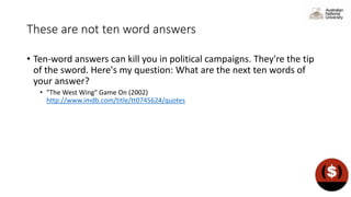 These are not ten word answers
• Ten-word answers can kill you in political campaigns. They're the tip
of the sword. Here's my question: What are the next ten words of
your answer?
• "The West Wing" Game On (2002)
http://www.imdb.com/title/tt0745624/quotes
 