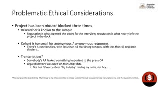 Problematic Ethical Considerations
• Project has been almost blocked three times
• Researcher is known to the sample
• Reputation is what opened the doors for the interview, reputation is what nearly left the
project in dry dock
• Cohort is too small for anonymous / synonymous responses
• There’s 43 universities, with less than 43 marketing schools, with less than 43 research
clusters…
• Transcriptions*
• Somebody’s RA leaked something important to the press OR
• Legal discovery was used on transcript data
• Not that I’d worry about ‘Big Industry’ reading my notes, but hey…
*This nearly sank the boat. Entirely. A flat refusal by my ethics committee to release funds for the study because interview transcriptions may exist. There goes the method…
 