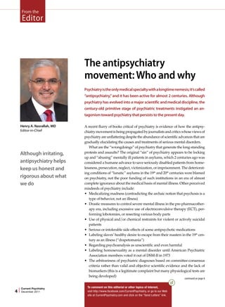 From the
Editor
Although irritating,
antipsychiatry helps
keep us honest and
rigorous about what
we do
Henry A. Nasrallah, MD
Editor-in-Chief
To comment on this editorial or other topics of interest,
visit http://www.facebook.com/CurrentPsychiatry, or go to our Web
site at CurrentPsychiatry.com and click on the “Send Letters” link.
The antipsychiatry
movement:Who and why
Psychiatryistheonlymedicalspecialtywithalongtimenemesis;it’scalled
“antipsychiatry,”and it has been active for almost 2 centuries. Although
psychiatry has evolved into a major scientific and medical discipline, the
century-old primitive stage of psychiatric treatments instigated an an-
tagonism toward psychiatry that persists to the present day.
A recent flurry of books critical of psychiatry is evidence of how the antipsy-
chiatrymovementisbeingpropagatedbyjournalistsandcriticswhoseviewsof
psychiatry are unflattering despite the abundance of scientific advances that are
gradually elucidating the causes and treatments of serious mental disorders.
What are the “wrongdoings” of psychiatry that generate the long-standing
protests and assaults? The original “sin” of psychiatry appears to be locking
up and “abusing” mentally ill patients in asylums, which 2 centuries ago was
considered a humane advance to save seriously disabled patients from home-
lessness, persecution, neglect, victimization, or imprisonment. The deteriorat-
ing conditions of “lunatic” asylums in the 19th
and 20th
centuries were blamed
on psychiatry, not the poor funding of such institutions in an era of almost
complete ignorance about the medical basis of mental illness. Other perceived
misdeeds of psychiatry include:
•	Medicalizing madness (contradicting the archaic notion that psychosis is a
type of behavior, not an illness)
•	Drastic measures to control severe mental illness in the pre-pharmacother-
apy era, including excessive use of electroconvulsive therapy (ECT), per-
forming lobotomies, or resecting various body parts
•	Use of physical and/or chemical restraints for violent or actively suicidal
patients
•	 Serious or intolerable side effects of some antipsychotic medications
•	Labeling slaves’ healthy desire to escape from their masters in the 19th
cen-
tury as an illness (“drapetomania”)
•	 Regarding psychoanalysis as unscientific and even harmful
•	Labeling homosexuality as a mental disorder until American Psychiatric
Association members voted it out of DSM-II in 1973
•	The arbitrariness of psychiatric diagnoses based on committee-consensus
criteria rather than valid and objective scientific evidence and the lack of
biomarkers (this is a legitimate complaint but many physiological tests are
being developed)
Current Psychiatry
December 20114
continued on page 6
 