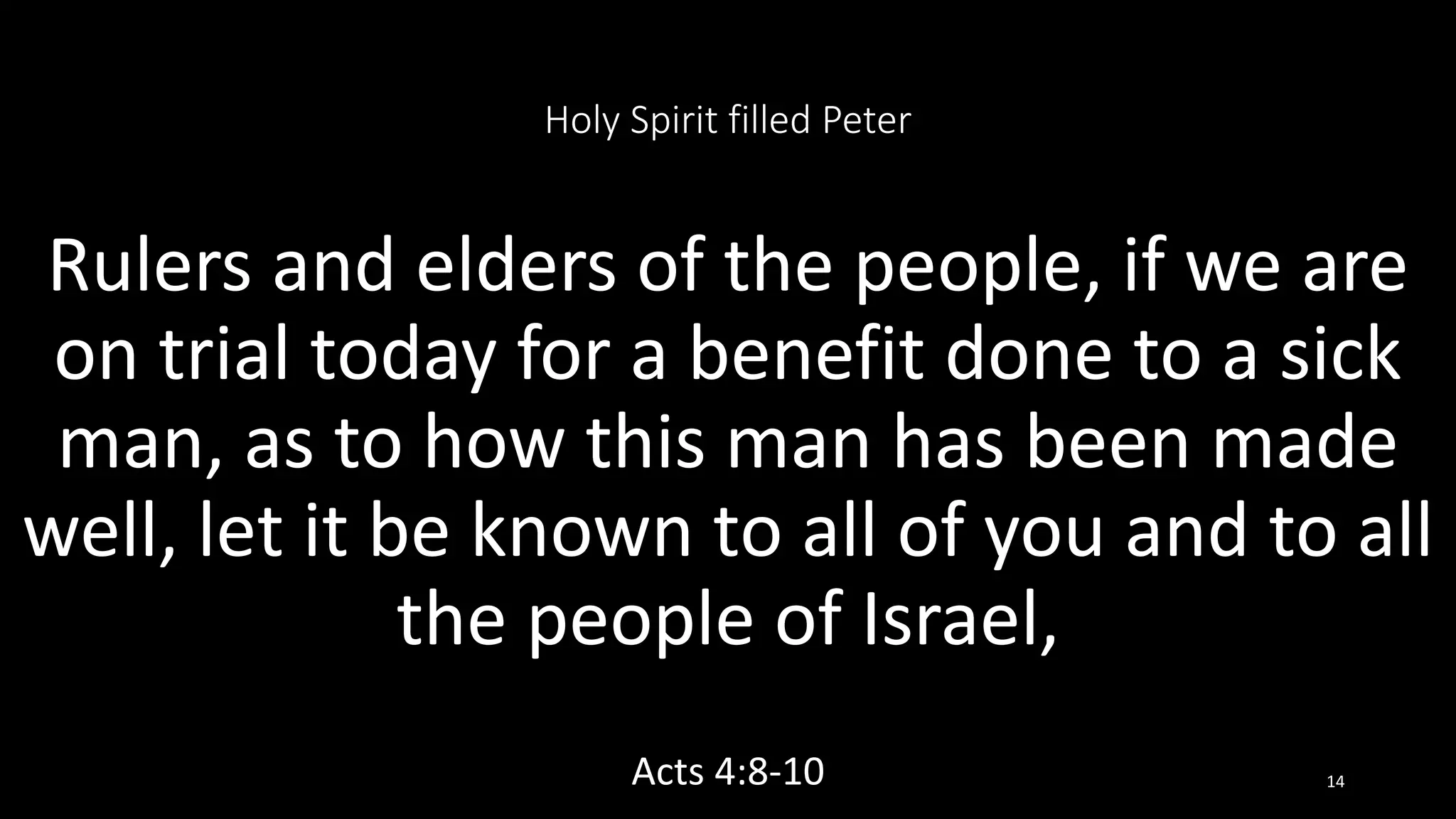 Holy Spirit filled Peter
Rulers and elders of the people, if we are
on trial today for a benefit done to a sick
man, as to how this man has been made
well, let it be known to all of you and to all
the people of Israel,
Acts 4:8-10 14
 